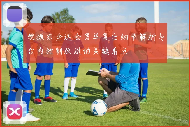 樊振东全运会男单复出细节解析与台内控制改进的关键看点