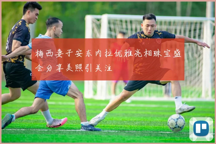 梅西妻子安东内拉优雅亮相珠宝盛会分享美照引关注