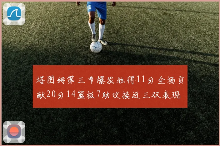 塔图姆第三节爆发独得11分全场贡献20分14篮板7助攻接近三双表现