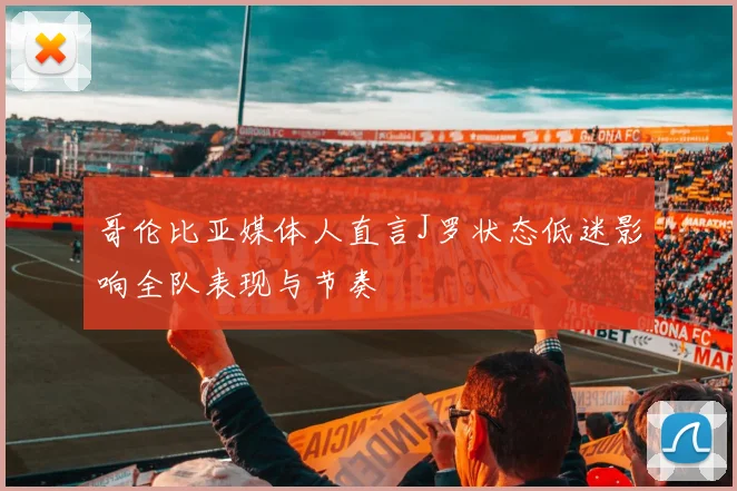 哥伦比亚媒体人直言J罗状态低迷影响全队表现与节奏