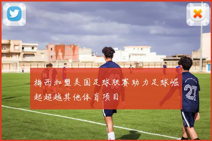 梅西加盟美国足球联赛助力足球崛起超越其他体育项目