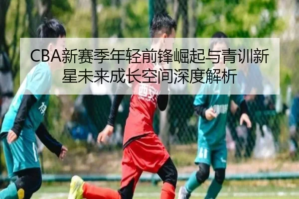 CBA新赛季年轻前锋崛起与青训新星未来成长空间深度解析